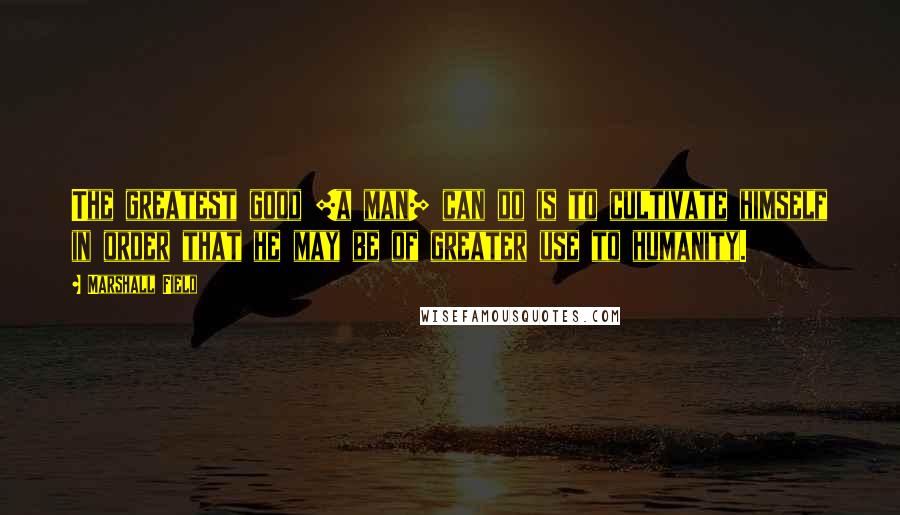 Marshall Field quotes: The greatest good [a man] can do is to cultivate himself in order that he may be of greater use to humanity.