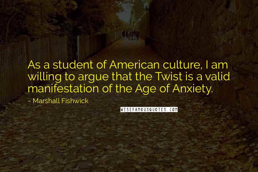 Marshall Fishwick quotes: As a student of American culture, I am willing to argue that the Twist is a valid manifestation of the Age of Anxiety.