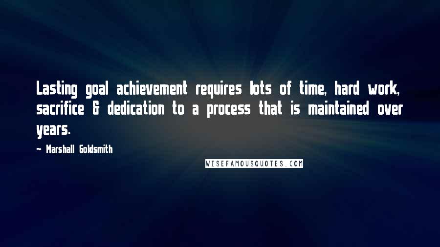 Marshall Goldsmith quotes: Lasting goal achievement requires lots of time, hard work, sacrifice & dedication to a process that is maintained over years.