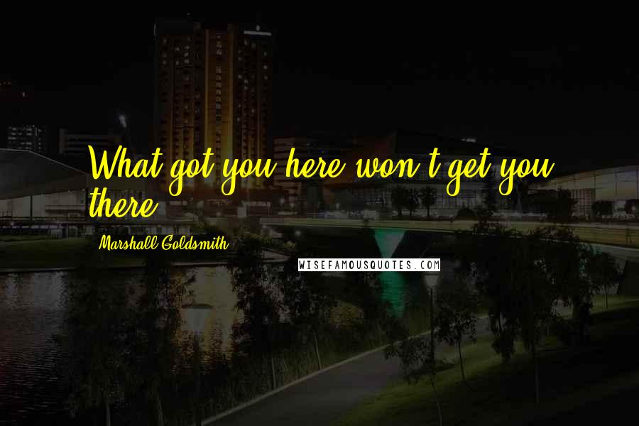 Marshall Goldsmith quotes: What got you here won't get you there.
