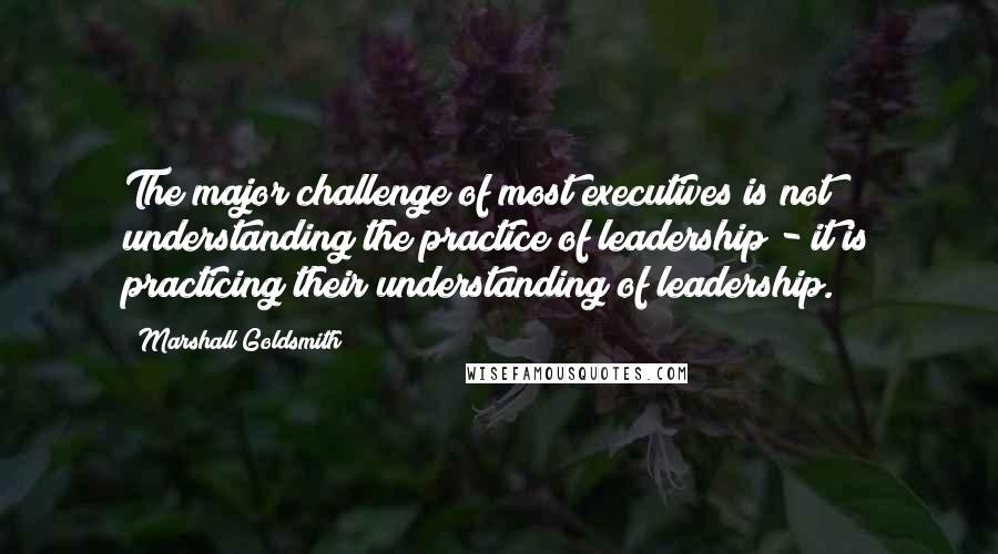 Marshall Goldsmith quotes: The major challenge of most executives is not understanding the practice of leadership - it is practicing their understanding of leadership.