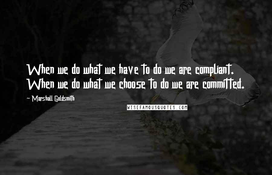 Marshall Goldsmith quotes: When we do what we have to do we are compliant. When we do what we choose to do we are committed.