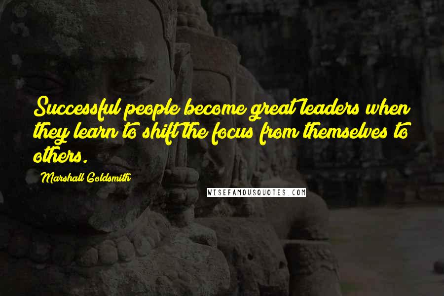 Marshall Goldsmith quotes: Successful people become great leaders when they learn to shift the focus from themselves to others.