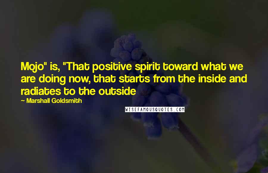 Marshall Goldsmith quotes: Mojo" is, "That positive spirit toward what we are doing now, that starts from the inside and radiates to the outside