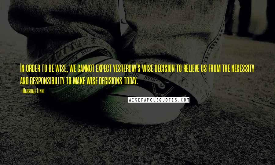 Marshall Lenne quotes: In order to be wise, we cannot expect yesterday's wise decision to relieve us from the necessity and responsibility to make wise decisions today.