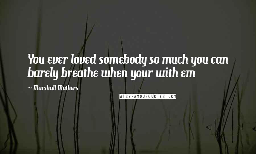 Marshall Mathers quotes: You ever loved somebody so much you can barely breathe when your with em