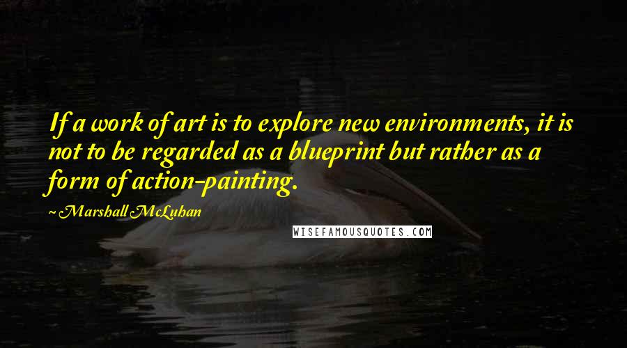 Marshall McLuhan quotes: If a work of art is to explore new environments, it is not to be regarded as a blueprint but rather as a form of action-painting.