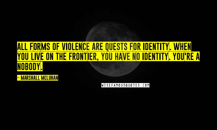 Marshall McLuhan quotes: All forms of violence are quests for identity. When you live on the frontier, you have no identity. You're a nobody.