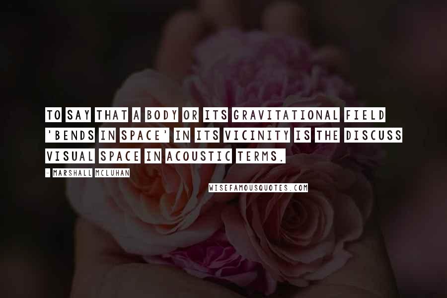 Marshall McLuhan quotes: To say that a body or its gravitational field 'bends in space' in its vicinity is the discuss visual space in acoustic terms.