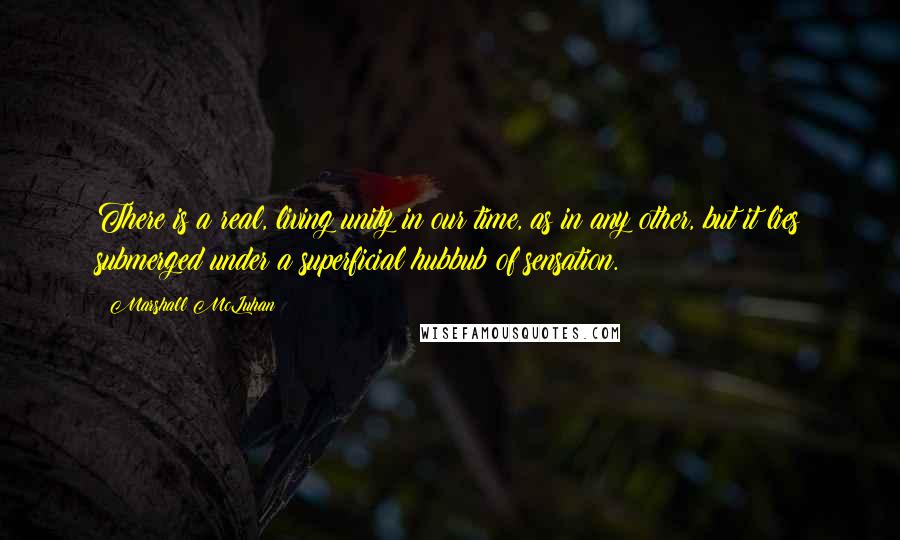 Marshall McLuhan quotes: There is a real, living unity in our time, as in any other, but it lies submerged under a superficial hubbub of sensation.