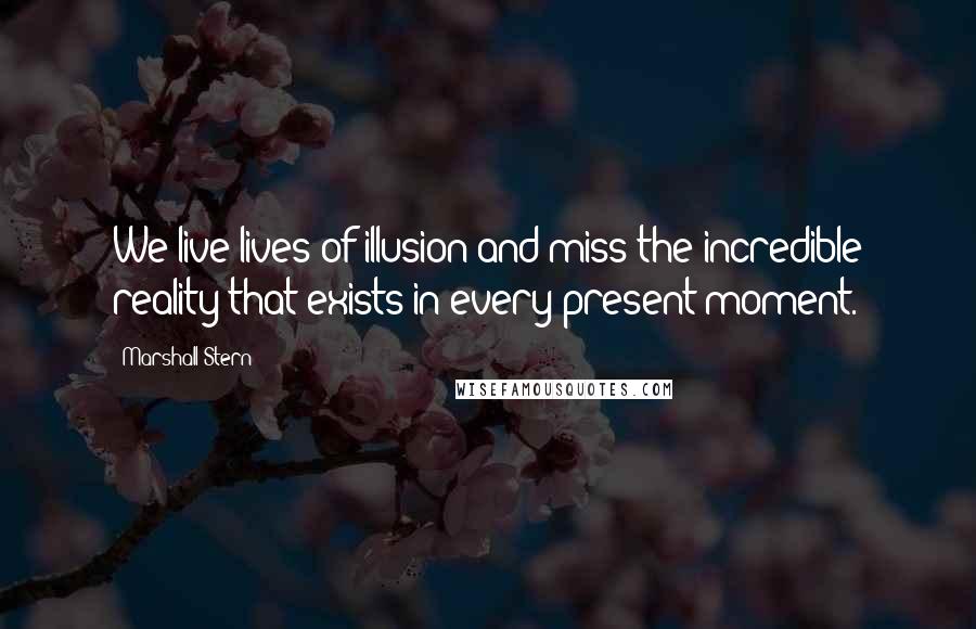 Marshall Stern quotes: We live lives of illusion and miss the incredible reality that exists in every present moment.