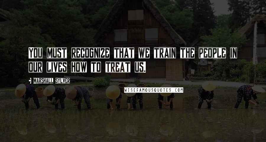 Marshall Sylver quotes: You must recognize that we train the people in our lives how to treat us.