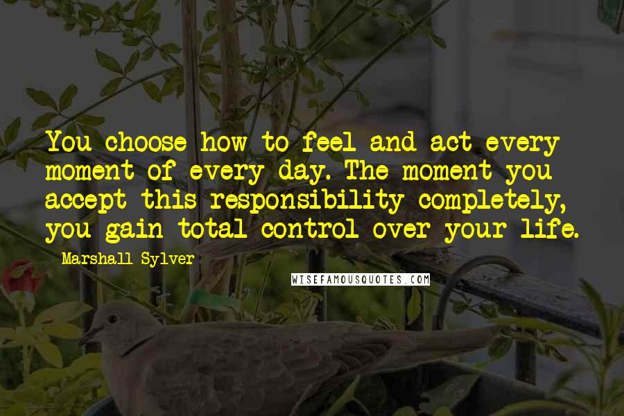 Marshall Sylver quotes: You choose how to feel and act every moment of every day. The moment you accept this responsibility completely, you gain total control over your life. Marshall Sylver quotes: You choose how to feel and act every moment of every day. The moment you accept this responsibility completely, you gain total control over your life.