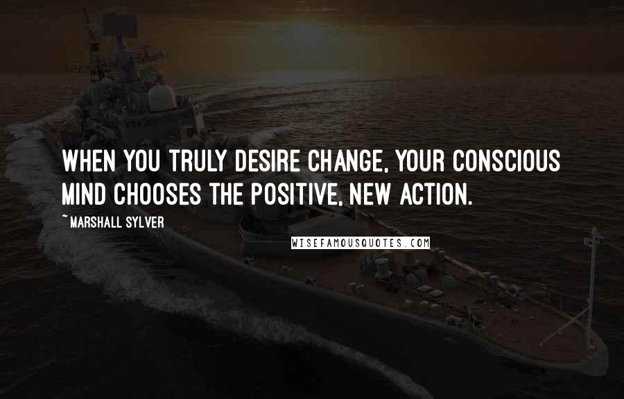 Marshall Sylver quotes: When you truly desire change, your conscious mind chooses the positive, new action.