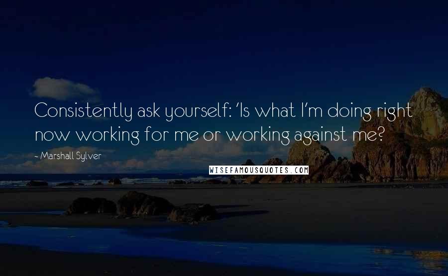 Marshall Sylver quotes: Consistently ask yourself: 'Is what I'm doing right now working for me or working against me?