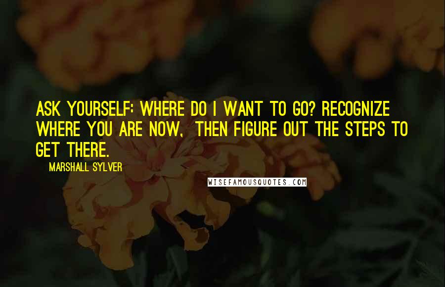 Marshall Sylver quotes: Ask yourself: Where do I want to go? Recognize where you are now, then figure out the steps to get there. Marshall Sylver quotes: Ask yourself: Where do I want to go? Recognize where you are now, then figure out the steps to get there.