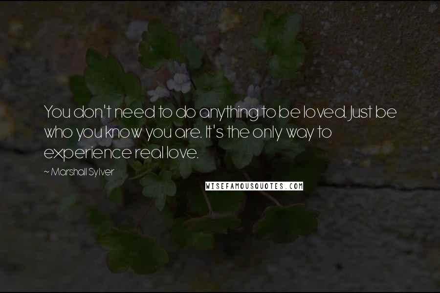 Marshall Sylver quotes: You don't need to do anything to be loved. Just be who you know you are. It's the only way to experience real love. Marshall Sylver quotes: You don't need to do anything to be loved. Just be who you know you are. It's the only way to experience real love.