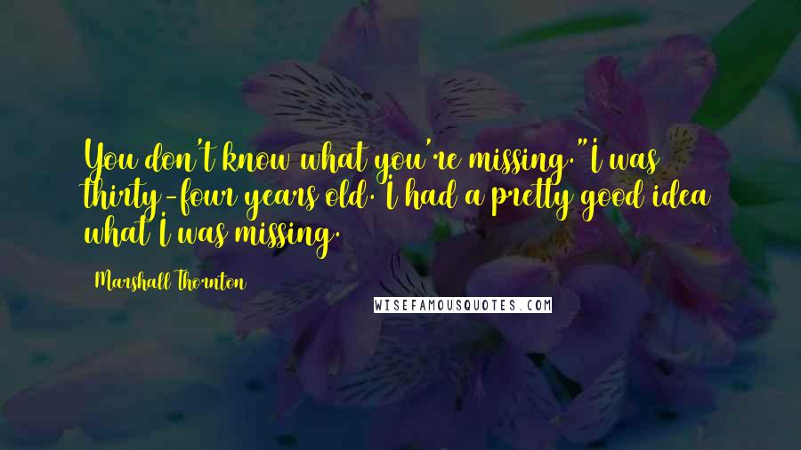 Marshall Thornton quotes: You don't know what you're missing."I was thirty-four years old. I had a pretty good idea what I was missing. Marshall Thornton quotes: You don't know what you're missing."I was thirty-four years old. I had a pretty good idea what I was missing.