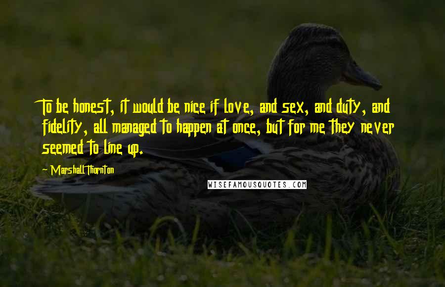Marshall Thornton quotes: To be honest, it would be nice if love, and sex, and duty, and fidelity, all managed to happen at once, but for me they never seemed to line up. Marshall Thornton quotes: To be honest, it would be nice if love, and sex, and duty, and fidelity, all managed to happen at once, but for me they never seemed to line up.