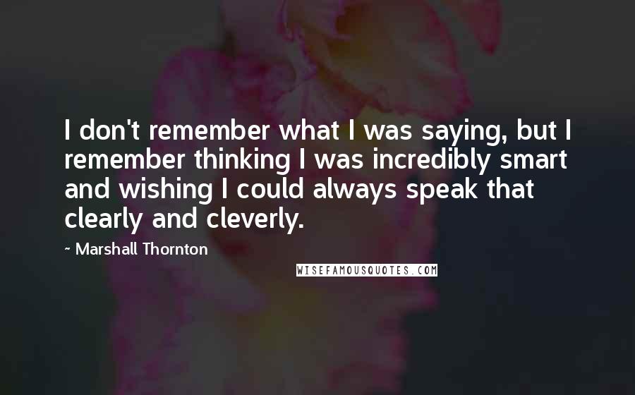 Marshall Thornton quotes: I don't remember what I was saying, but I remember thinking I was incredibly smart and wishing I could always speak that clearly and cleverly. Marshall Thornton quotes: I don't remember what I was saying, but I remember thinking I was incredibly smart and wishing I could always speak that clearly and cleverly.