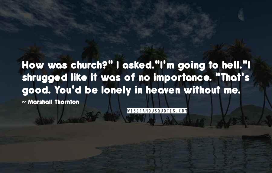 Marshall Thornton quotes: How was church?" I asked."I'm going to hell."I shrugged like it was of no importance. "That's good. You'd be lonely in heaven without me. Marshall Thornton quotes: How was church?" I asked."I'm going to hell."I shrugged like it was of no importance. "That's good. You'd be lonely in heaven without me.