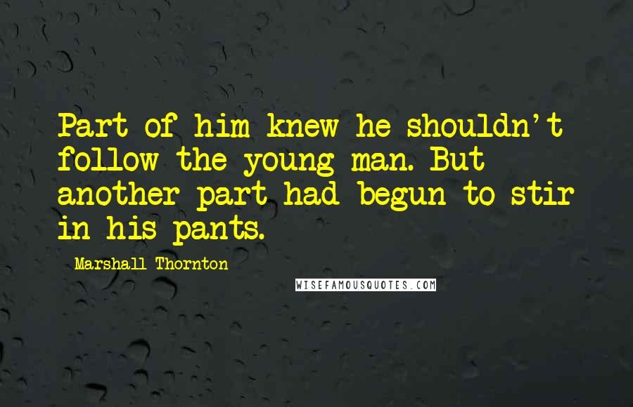 Marshall Thornton quotes: Part of him knew he shouldn't follow the young man. But another part had begun to stir in his pants. Marshall Thornton quotes: Part of him knew he shouldn't follow the young man. But another part had begun to stir in his pants.