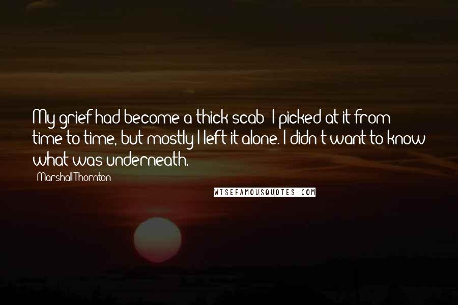 Marshall Thornton quotes: My grief had become a thick scab; I picked at it from time to time, but mostly I left it alone. I didn't want to know what was underneath.