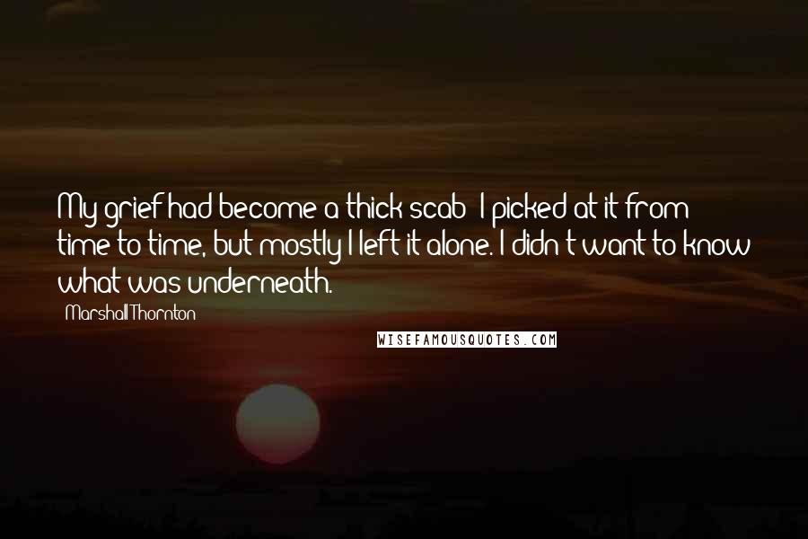 Marshall Thornton quotes: My grief had become a thick scab; I picked at it from time to time, but mostly I left it alone. I didn't want to know what was underneath. Marshall Thornton quotes: My grief had become a thick scab; I picked at it from time to time, but mostly I left it alone. I didn't want to know what was underneath.
