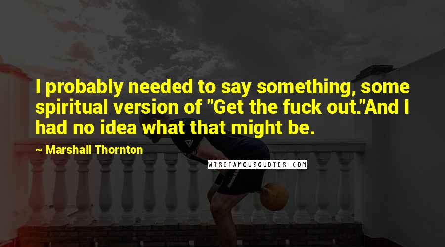 Marshall Thornton quotes: I probably needed to say something, some spiritual version of "Get the fuck out."And I had no idea what that might be. Marshall Thornton quotes: I probably needed to say something, some spiritual version of "Get the fuck out."And I had no idea what that might be.