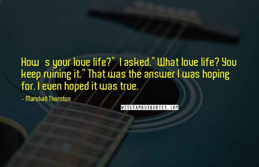 Marshall Thornton quotes: How's your love life?" I asked."What love life? You keep ruining it."That was the answer I was hoping for. I even hoped it was true. Marshall Thornton quotes: How's your love life?" I asked."What love life? You keep ruining it."That was the answer I was hoping for. I even hoped it was true.