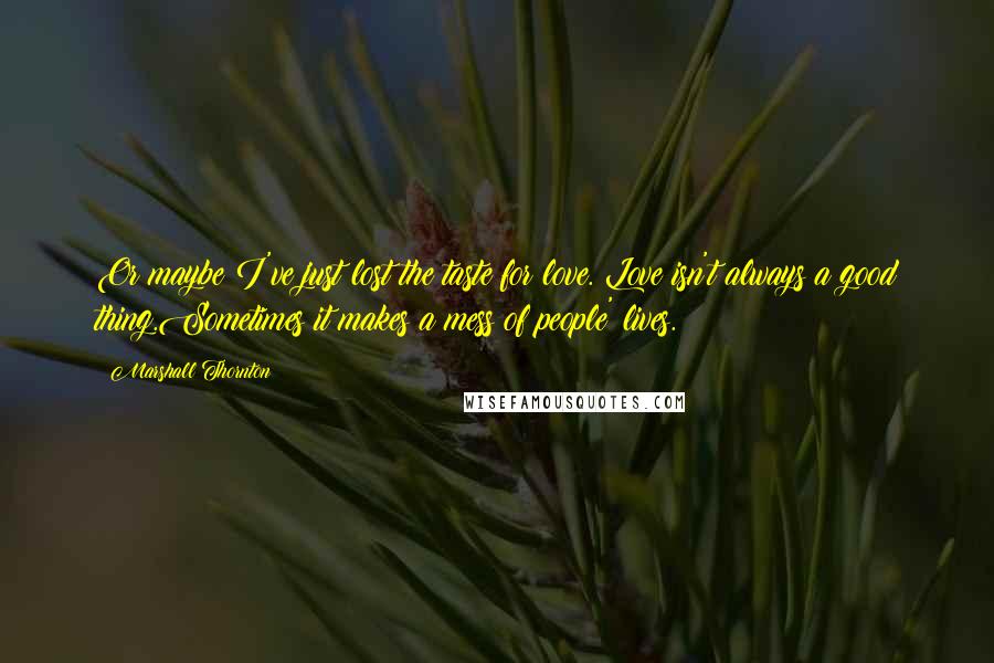 Marshall Thornton quotes: Or maybe I've just lost the taste for love. Love isn't always a good thing.Sometimes it makes a mess of people' lives. Marshall Thornton quotes: Or maybe I've just lost the taste for love. Love isn't always a good thing.Sometimes it makes a mess of people' lives.
