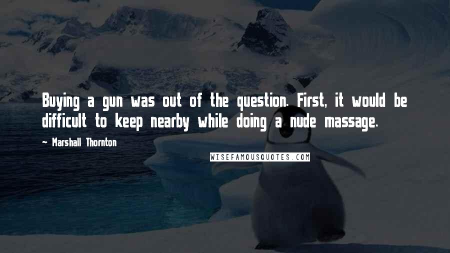 Marshall Thornton quotes: Buying a gun was out of the question. First, it would be difficult to keep nearby while doing a nude massage. Marshall Thornton quotes: Buying a gun was out of the question. First, it would be difficult to keep nearby while doing a nude massage.