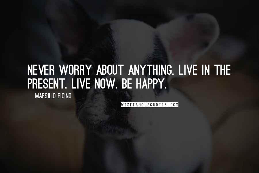 Marsilio Ficino quotes: Never worry about anything. Live in the present. Live now. Be happy.