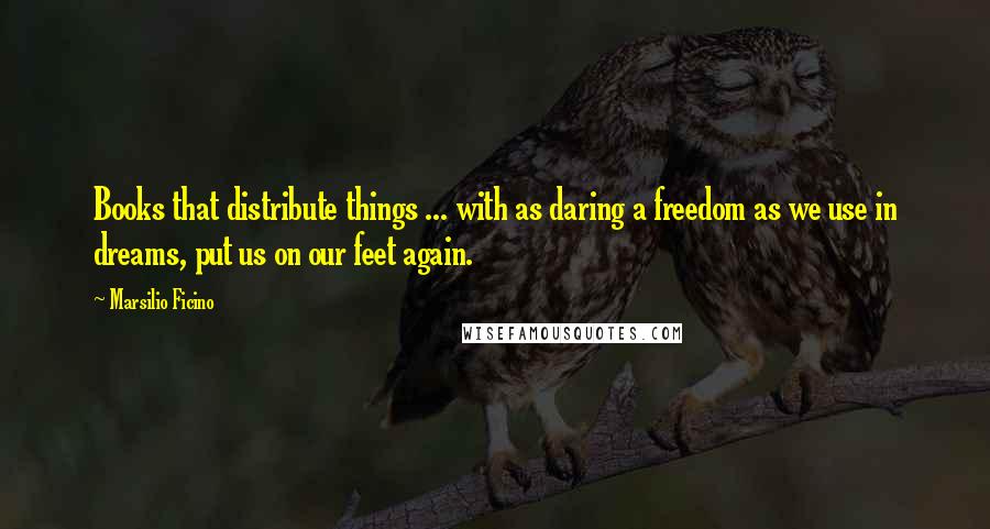 Marsilio Ficino quotes: Books that distribute things ... with as daring a freedom as we use in dreams, put us on our feet again.