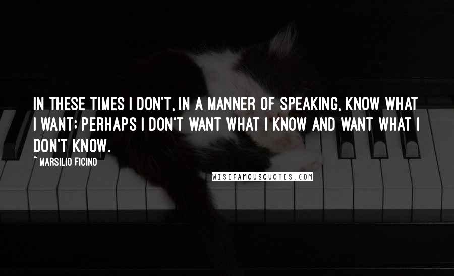 Marsilio Ficino quotes: In these times I don't, in a manner of speaking, know what I want; perhaps I don't want what I know and want what I don't know.