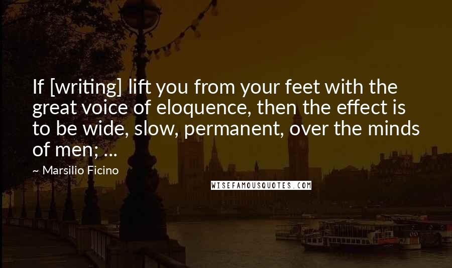 Marsilio Ficino quotes: If [writing] lift you from your feet with the great voice of eloquence, then the effect is to be wide, slow, permanent, over the minds of men; ...