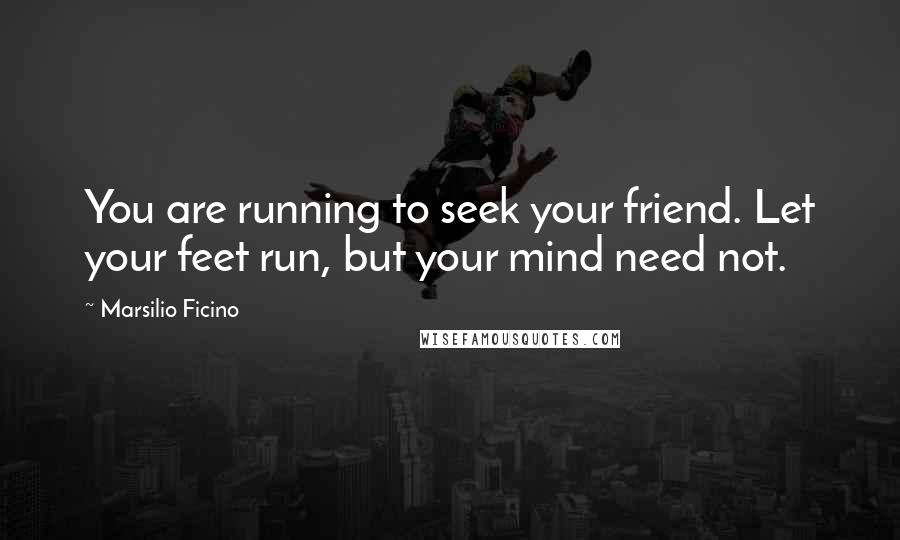 Marsilio Ficino quotes: You are running to seek your friend. Let your feet run, but your mind need not.