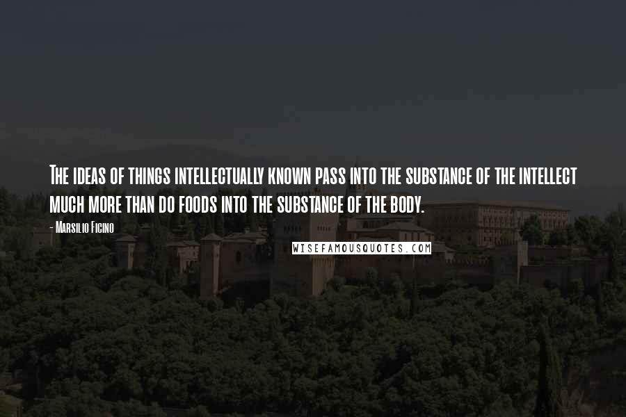 Marsilio Ficino quotes: The ideas of things intellectually known pass into the substance of the intellect much more than do foods into the substance of the body.