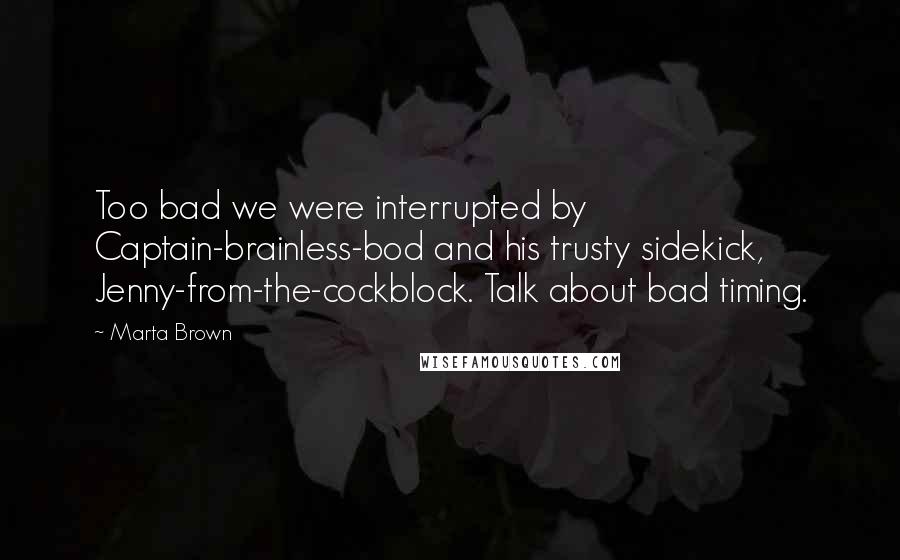 Marta Brown quotes: Too bad we were interrupted by Captain-brainless-bod and his trusty sidekick, Jenny-from-the-cockblock. Talk about bad timing. Marta Brown quotes: Too bad we were interrupted by Captain-brainless-bod and his trusty sidekick, Jenny-from-the-cockblock. Talk about bad timing.