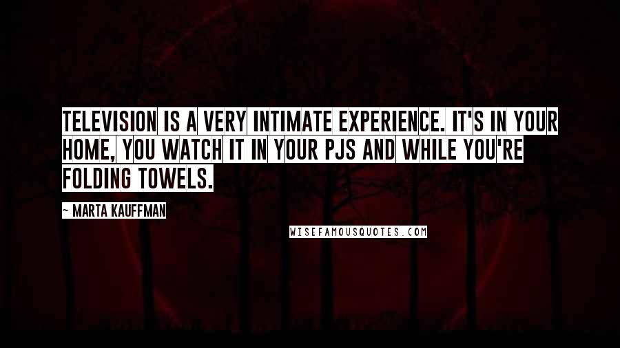 Marta Kauffman quotes: Television is a very intimate experience. It's in your home, you watch it in your PJs and while you're folding towels. Marta Kauffman quotes: Television is a very intimate experience. It's in your home, you watch it in your PJs and while you're folding towels.