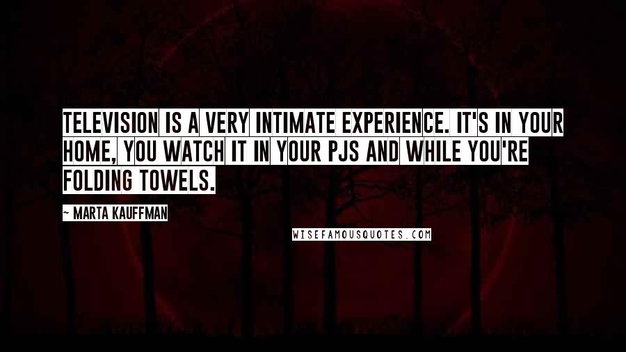 Marta Kauffman quotes: Television is a very intimate experience. It's in your home, you watch it in your PJs and while you're folding towels.