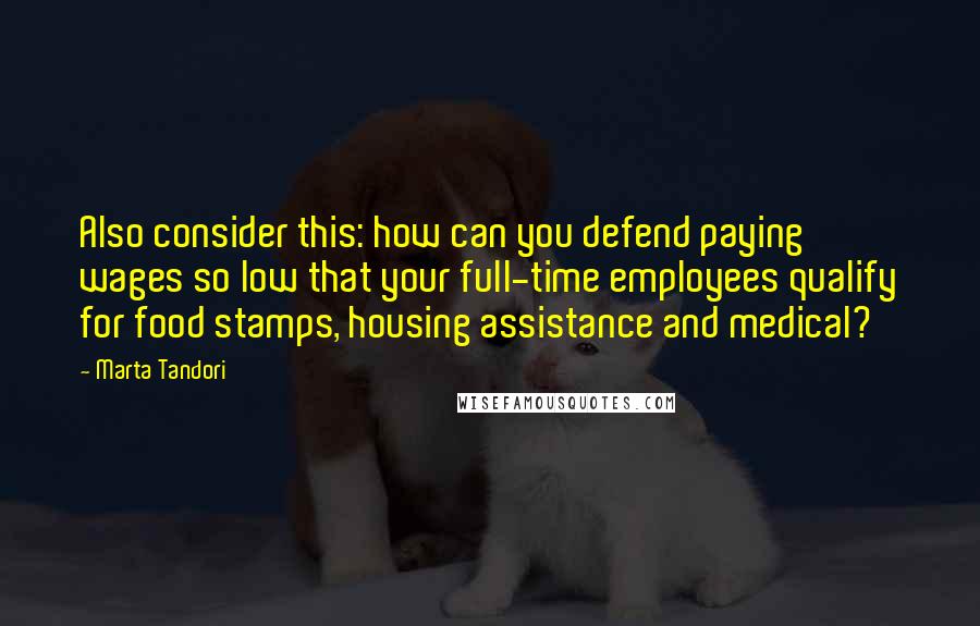 Marta Tandori quotes: Also consider this: how can you defend paying wages so low that your full-time employees qualify for food stamps, housing assistance and medical?