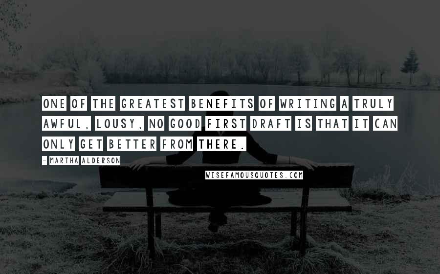 Martha Alderson quotes: One of the greatest benefits of writing a truly awful, lousy, no good first draft is that it can only get better from there. Martha Alderson quotes: One of the greatest benefits of writing a truly awful, lousy, no good first draft is that it can only get better from there.