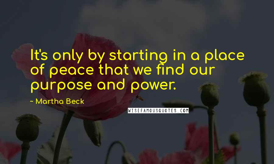 Martha Beck quotes: It's only by starting in a place of peace that we find our purpose and power.