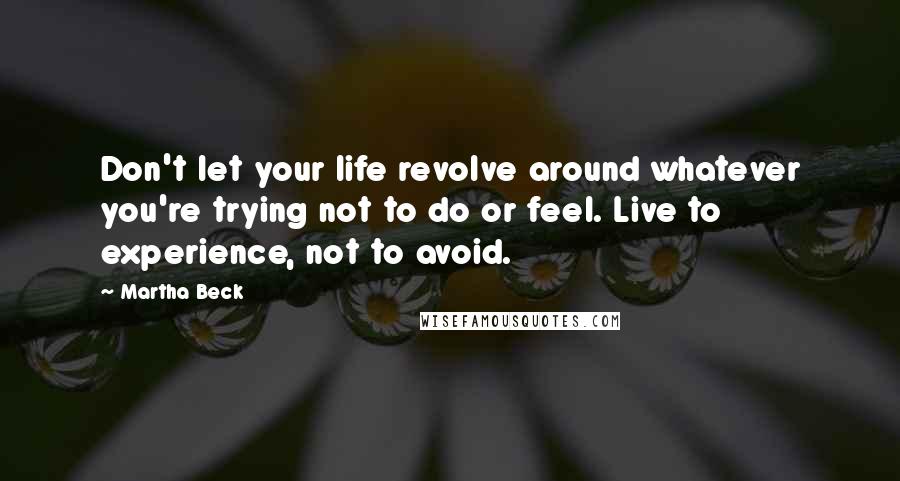 Martha Beck quotes: Don't let your life revolve around whatever you're trying not to do or feel. Live to experience, not to avoid. Martha Beck quotes: Don't let your life revolve around whatever you're trying not to do or feel. Live to experience, not to avoid.