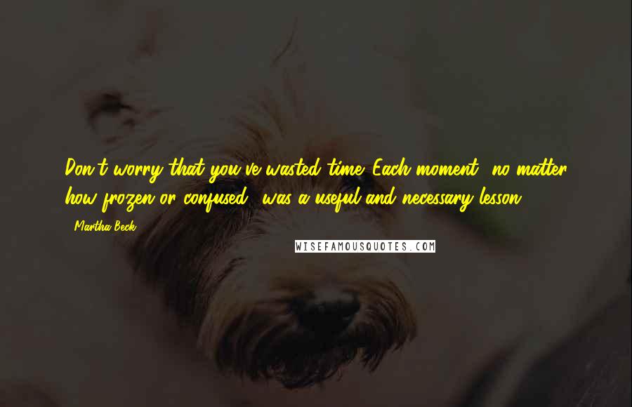 Martha Beck quotes: Don't worry that you've wasted time. Each moment no matter how frozen or confused was a useful and necessary lesson. Martha Beck quotes: Don't worry that you've wasted time. Each moment no matter how frozen or confused was a useful and necessary lesson.