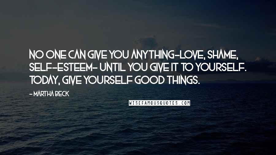 Martha Beck quotes: No one can give you anything-love, shame, self-esteem- until you give it to yourself. Today, give yourself good things.
