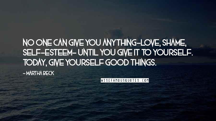 Martha Beck quotes: No one can give you anything-love, shame, self-esteem- until you give it to yourself. Today, give yourself good things. Martha Beck quotes: No one can give you anything-love, shame, self-esteem- until you give it to yourself. Today, give yourself good things.