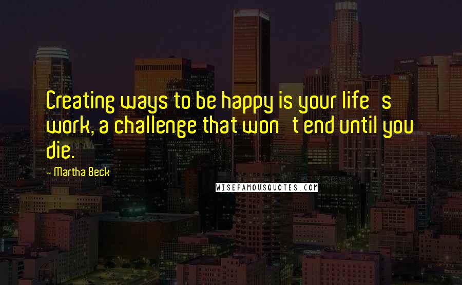 Martha Beck quotes: Creating ways to be happy is your life's work, a challenge that won't end until you die.
