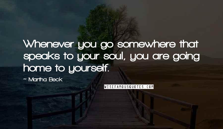 Martha Beck quotes: Whenever you go somewhere that speaks to your soul, you are going home to yourself.